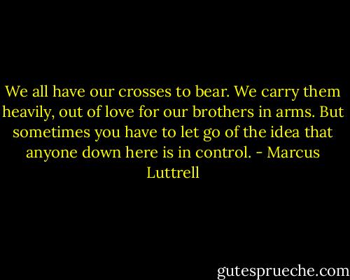We all have our crosses to bear. We carry them heavily, out of love for our brothers in arms. But sometimes you have to let go of the idea that anyone down here is in control. - Marcus Luttrell