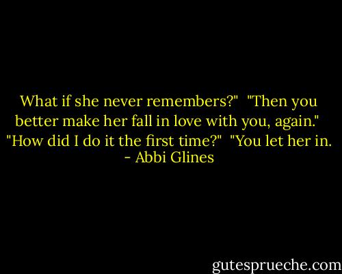 What if she never remembers?"<br /><br />"Then you better make her fall in love with you, again."<br /><br />"How did I do it the first time?"<br /><br />"You let her in. - Abbi Glines