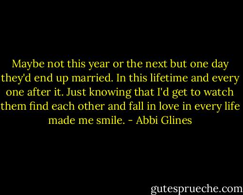 Maybe not this year or the next but one day they'd end up married. In this lifetime and every one after it. Just knowing that I'd get to watch them find each other and fall in love in every life made me smile. - Abbi Glines