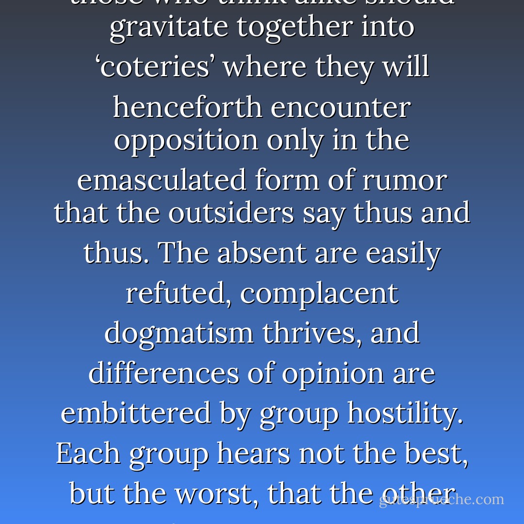 There is always the danger that those who think alike should gravitate together into ‘coteries’ where they will henceforth encounter opposition only in the emasculated form of rumor that the outsiders say thus and thus. The absent are easily refuted, complacent dogmatism thrives, and differences of opinion are embittered by group hostility. Each group hears not the best, but the worst, that the other groups can say. - C.S. Lewis