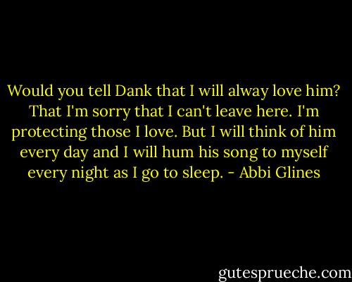 Would you tell Dank that I will alway love him? That I'm sorry that I can't leave here. I'm protecting those I love. But I will think of him every day and I will hum his song to myself every night as I go to sleep. - Abbi Glines