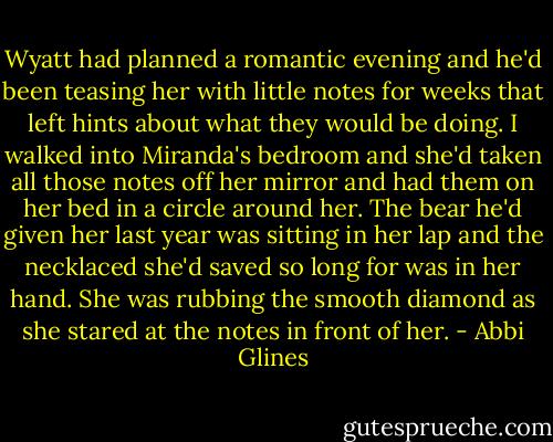 Wyatt had planned a romantic evening and he'd been teasing her with little notes for weeks that left hints about what they would be doing. I walked into Miranda's bedroom and she'd taken all those notes off her mirror and had them on her bed in a circle around her. The bear he'd given her last year was sitting in her lap and the necklaced she'd saved so long for was in her hand. She was rubbing the smooth diamond as she stared at the notes in front of her. - Abbi Glines