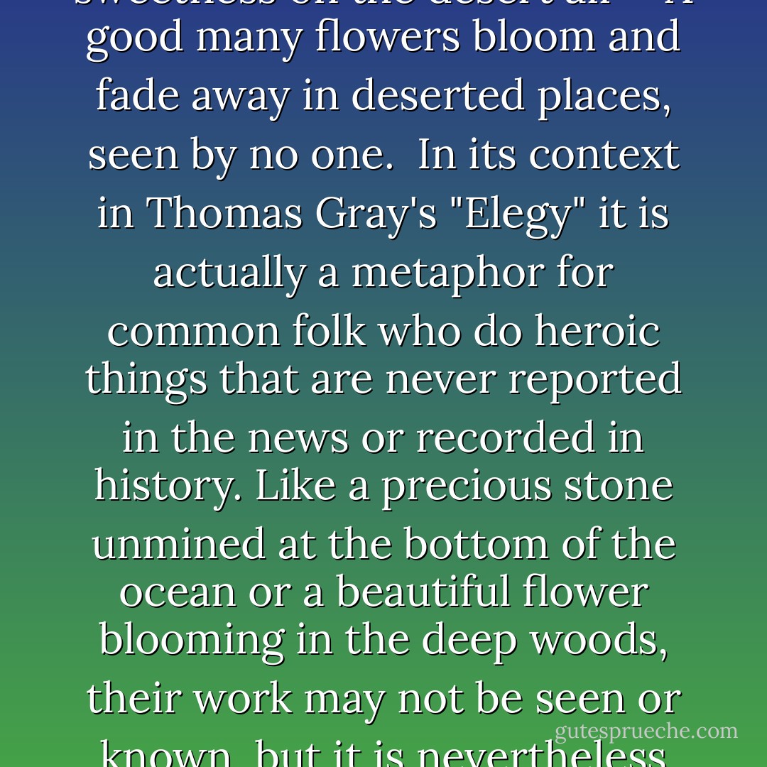 Full many a gem of purest ray serene<br />The dark unfathomed caves of ocean bear:<br />Full many a flower is born to blush unseen<br />And waste its sweetness on the desert air"<br /><br /><br />A good many flowers bloom and fade away in deserted places, seen by no one. <br />In its context in Thomas Gray's "Elegy" it is actually a metaphor for common folk who do heroic things that are never reported in the news or recorded in history. Like a precious stone unmined at the bottom of the ocean or a beautiful flower blooming in the deep woods, their work may not be seen or known, but it is nevertheless heroic. Rubies and roses are beautiful, Gray would say, whether anyone ever sees them or not. - Thomas Gray