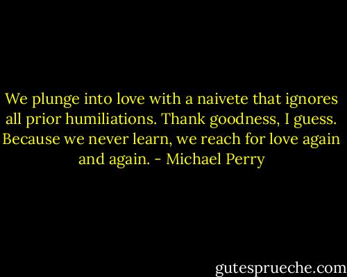 We plunge into love with a naivete that ignores all prior humiliations. Thank goodness, I guess. Because we never learn, we reach for love again and again. - Michael Perry
