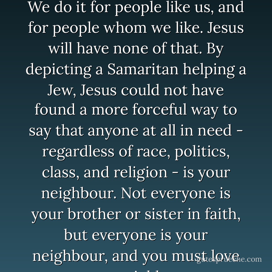 We instinctively tend to limit for whom we exert ourselves. We do it for people like us, and for people whom we like. Jesus will have none of that. By depicting a Samaritan helping a Jew, Jesus could not have found a more forceful way to say that anyone at all in need - regardless of race, politics, class, and religion - is your neighbour. Not everyone is your brother or sister in faith, but everyone is your neighbour, and you must love your neighbour. - Timothy J. Keller