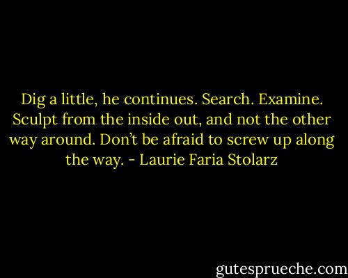 Dig a little, he continues. Search. Examine. Sculpt from the inside out, and not the other way around. Don’t be afraid to screw up along the way. - Laurie Faria Stolarz