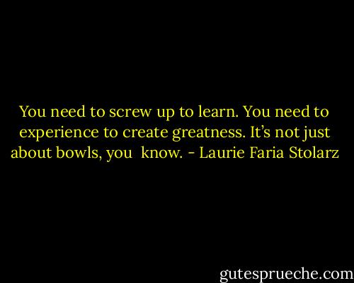 You need to screw up to learn. You need to experience to create greatness. It’s not just about bowls, you<br /><br />know. - Laurie Faria Stolarz