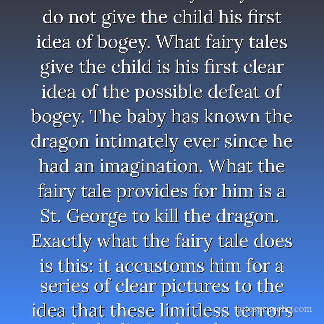 Fairy tales, then, are not responsible for producing in children fear, or any of the shapes of fear; fairy tales do not give the child the idea of the evil or the ugly; that is in the child already, because it is in the world already. Fairy tales do not give the child his first idea of bogey. What fairy tales give the child is his first clear idea of the possible defeat of bogey. The baby has known the dragon intimately ever since he had an imagination. What the fairy tale provides for him is a St. George to kill the dragon.<br /><br />Exactly what the fairy tale does is this: it accustoms him for a series of clear pictures to the idea that these limitless terrors had a limit, that these shapeless enemies have enemies in the knights of God, that there is something in the universe more mystical than darkness, and stronger than strong fear. - G.K. Chesterton