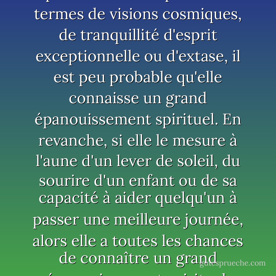 Si une personne mesure son épanouissement spirituel en termes de visions cosmiques, de tranquillité d'esprit exceptionnelle ou d'extase, il est peu probable qu'elle connaisse un grand épanouissement spirituel. En revanche, si elle le mesure à l'aune d'un lever de soleil, du sourire d'un enfant ou de sa capacité à aider quelqu'un à passer une meilleure journée, alors elle a toutes les chances de connaître un grand épanouissement spirituel. - Arthur  Miller