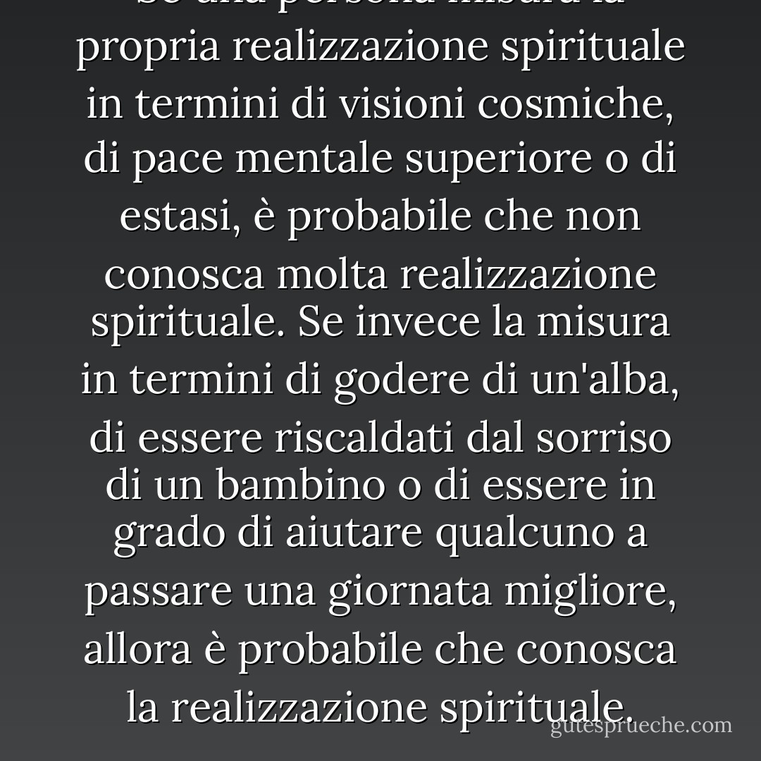 Se una persona misura la propria realizzazione spirituale in termini di visioni cosmiche, di pace mentale superiore o di estasi, è probabile che non conosca molta realizzazione spirituale. Se invece la misura in termini di godere di un'alba, di essere riscaldati dal sorriso di un bambino o di essere in grado di aiutare qualcuno a passare una giornata migliore, allora è probabile che conosca la realizzazione spirituale. - Arthur  Miller