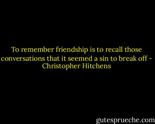 To remember friendship is to recall those conversations that it seemed a sin to break off - Christopher Hitchens