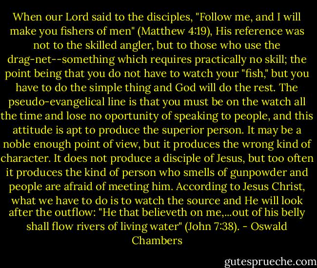 When our Lord said to the disciples, "Follow me, and I will make you fishers of men" (Matthew 4:19), His reference was not to the skilled angler, but to those who use the drag-net--something which requires practically no skill; the point being that you do not have to watch your "fish," but you have to do the simple thing and God will do the rest. The pseudo-evangelical line is that you must be on the watch all the time and lose no oportunity of speaking to people, and this attitude is apt to produce the superior person. It may be a noble enough point of view, but it produces the wrong kind of character. It does not produce a disciple of Jesus, but too often it produces the kind of person who smells of gunpowder and people are afraid of meeting him. According to Jesus Christ, what we have to do is to watch the source and He will look after the outflow: "He that believeth on me,...out of his belly shall flow rivers of living water" (John 7:38). - Oswald Chambers