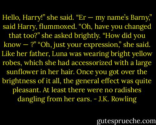 Hello, Harry!” she said.<br />“Er — my name’s Barny,” said Harry, flummoxed.<br />“Oh, have you changed that too?” she asked brightly.<br />“How did you know — ?”<br />“Oh, just your expression,” she said.<br />Like her father, Luna was wearing bright yellow robes, which she had accessorized with a large sunflower in her hair. Once you got over the brightness of it all, the general effect was quite pleasant. At least there were no radishes dangling from her ears. - J.K. Rowling