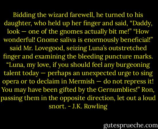 Bidding the wizard farewell, he turned to his daughter, who held up her finger<br />and said, “Daddy, look — one of the gnomes actually bit me!”<br />“How wonderful! Gnome saliva is enormously beneficial!” said Mr. Lovegood, seizing Luna’s outstretched finger and examining the bleeding puncture marks. “Luna, my love, if you should feel any burgeoning talent today — perhaps an unexpected urge to sing opera or to declaim in Mermish — do not repress it! You may have been gifted by the Gernumblies!”<br />Ron, passing them in the opposite direction, let out a loud snort. - J.K. Rowling