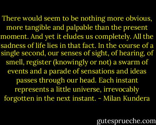 There would seem to be nothing more obvious, more tangible and palpable than the present moment. And yet it eludes us completely. All the sadness of life lies in that fact. In the course of a single second, our senses of sight, of hearing, of smell, register (knowingly or not) a swarm of events and a parade of sensations and ideas passes through our head. Each instant represents a little universe, irrevocably forgotten in the next instant. - Milan Kundera