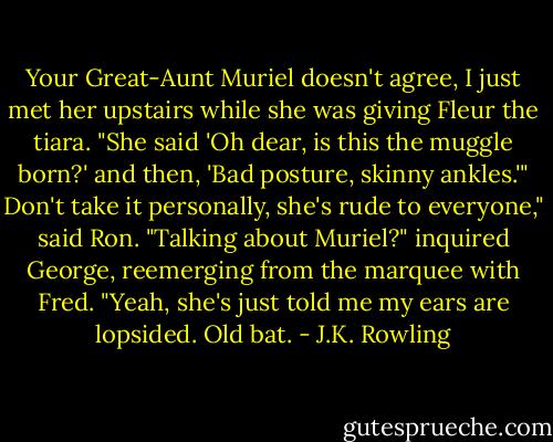 Your Great-Aunt Muriel doesn't agree, I just met her upstairs while she was giving Fleur the tiara. "She said 'Oh dear, is this the muggle born?' and then, 'Bad posture, skinny ankles.'"<br />Don't take it personally, she's rude to everyone," said Ron.<br />"Talking about Muriel?" inquired George, reemerging from the marquee with Fred. "Yeah, she's just told me my ears are lopsided. Old bat. - J.K. Rowling