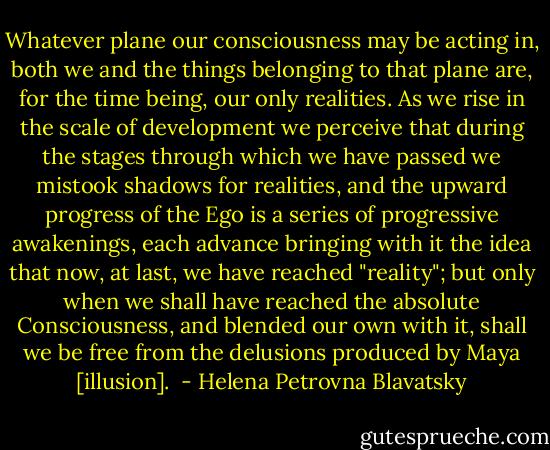 Whatever plane our consciousness may be acting in, both we and the things belonging to that plane are, for the time being, our only realities. As we rise in the scale of development we perceive that during the stages through which we have passed we mistook shadows for realities, and the upward progress of the Ego is a series of progressive awakenings, each advance bringing with it the idea that now, at last, we have reached "reality"; but only when we shall have reached the absolute Consciousness, and blended our own with it, shall we be free from the delusions produced by Maya [illusion].  - Helena Petrovna Blavatsky