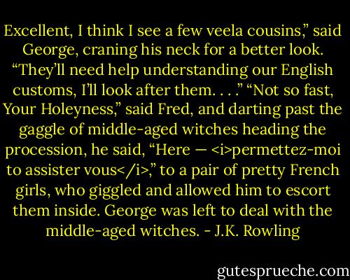 Excellent, I think I see a few veela cousins,” said George, craning his neck for a better look. “They’ll need help understanding our English customs, I’ll look after them. . . .”<br />“Not so fast, Your Holeyness,” said Fred, and darting past the gaggle of middle-aged witches heading the procession, he said, “Here — <i>permettez-moi to assister vous</i>,” to a pair of pretty French girls, who giggled and allowed him to escort them inside. George was left to deal with the middle-aged witches. - J.K. Rowling