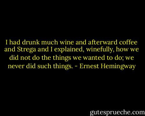 I had drunk much wine and afterward coffee and Strega and I explained, winefully, how we did not do the things we wanted to do; we never did such things. - Ernest Hemingway