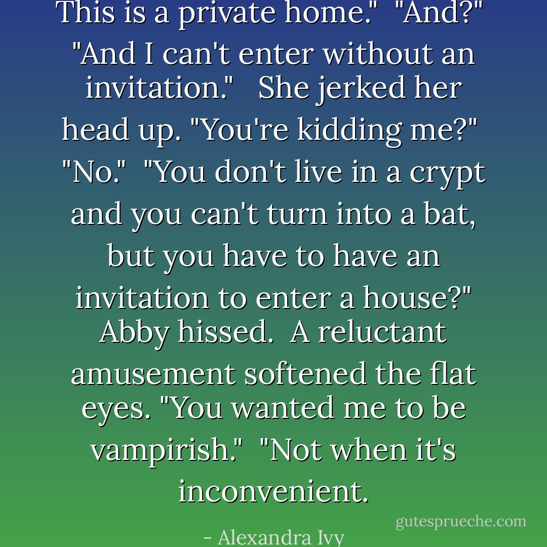 This is a private home."<br /><br />"And?"<br /><br />"And I can't enter without an invitation." <br /><br />She jerked her head up. "You're kidding me?"<br /><br />"No."<br /><br />"You don't live in a crypt and you can't turn into a bat, but you have to have an invitation to enter a house?" Abby hissed.<br /><br />A reluctant amusement softened the flat eyes. "You wanted me to be vampirish."<br /><br />"Not when it's inconvenient. - Alexandra Ivy