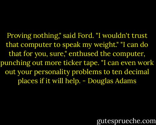 Proving nothing," said Ford. "I wouldn't trust that computer to speak my weight."<br />"I can do that for you, sure," enthused the computer, punching out more ticker tape. "I can even work out your personality problems to ten decimal places if it will help. - Douglas Adams