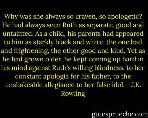 Why was she always so craven, so apologetic? He had always seen Ruth as separate, good and untainted. As a child, his parents had appeared to him as starkly black and white, the one bad and frightening, the other good and kind. Yet as he had grown older, he kept coming up hard in his mind against Ruth's willing blindness, to her constant apologia for his father, to the unshakeable allegiance to her false idol. - J.K. Rowling