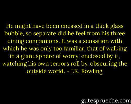He might have been encased in a thick glass bubble, so separate did he feel from his three dining companions. It was a sensation with which he was only too familiar, that of walking in a giant sphere of worry, enclosed by it, watching his own terrors roll by, obscuring the outside world. - J.K. Rowling