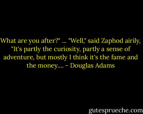 What are you after?"<br />...<br />"Well," said Zaphod airily, "It's partly the curiosity, partly a sense of adventure, but mostly I think it's the fame and the money.... - Douglas Adams