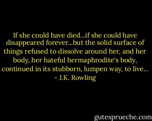 If she could have died...if she could have disappeared forever...but the solid surface of things refused to dissolve around her, and her body, her hateful hermaphrodite's body, continued in its stubborn, lumpen way, to live... - J.K. Rowling