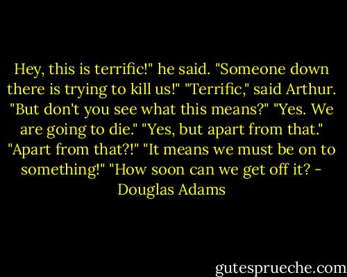 Hey, this is terrific!" he said. "Someone down there is trying to kill us!"<br />"Terrific," said Arthur.<br />"But don't you see what this means?"<br />"Yes. We are going to die."<br />"Yes, but apart from that."<br />"Apart from that?!"<br />"It means we must be on to something!"<br />"How soon can we get off it? - Douglas Adams