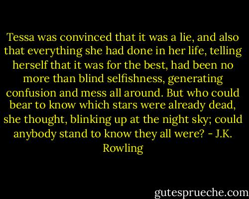 Tessa was convinced that it was a lie, and also that everything she had done in her life, telling herself that it was for the best, had been no more than blind selfishness, generating confusion and mess all around. But who could bear to know which stars were already dead, she thought, blinking up at the night sky; could anybody stand to know they all were? - J.K. Rowling