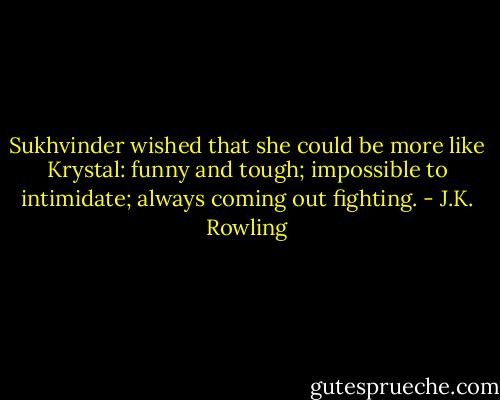Sukhvinder wished that she could be more like Krystal: funny and tough; impossible to intimidate; always coming out fighting. - J.K. Rowling