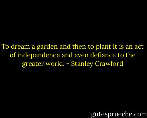 To dream a garden and then to plant it is an act of independence and even defiance to the greater world. - Stanley Crawford