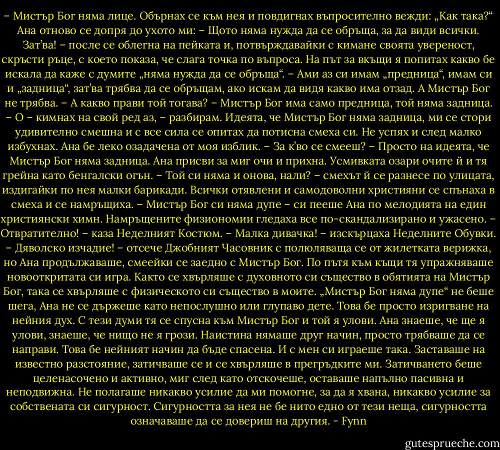 – Мистър Бог няма лице.<br />Обърнах се към нея и повдигнах въпросително вежди: „Как така?“ Ана отново се допря до ухото ми:<br />– Щото няма нужда да се обръща, за да види всички. Зат’ва! – после се облегна на пейката и, потвърждавайки с кимане своята увереност, скръсти ръце, с което показа, че слага точка по въпроса.<br />На път за вкъщи я попитах какво бе искала да каже с думите „няма нужда да се обръща“.<br />– Ами аз си имам „предница“, имам си и „задница“, зат’ва трябва да се обръщам, ако искам да видя какво има отзад. А Мистър Бог не трябва.<br />– А какво прави той тогава?<br />– Мистър Бог има само предница, той няма задница.<br />– О – кимнах на свой ред аз, – разбирам.<br />Идеята, че Мистър Бог няма задница, ми се стори удивително смешна и с все сила се опитах да потисна смеха си. Не успях и след малко избухнах. Ана бе леко озадачена от моя изблик.<br />– За к’во се смееш?<br />– Просто на идеята, че Мистър Бог няма задница. Ана присви за миг очи и прихна. Усмивката озари очите й и тя грейна като бенгалски огън.<br />– Той си няма и онова, нали? – смехът й се разнесе по улицата, издигайки по нея малки барикади. Всички отявлени и самодоволни християни се спънаха в смеха и се намръщиха.<br />– Мистър Бог си няма дупе – си пееше Ана по мелодията на един християнски химн. Намръщените физиономии гледаха все по-скандализирано и ужасено.<br />– Отвратително! – каза Неделният Костюм.<br />– Малка дивачка! – изскърцаха Неделните Обувки.<br />– Дяволско изчадие! – отсече Джобният Часовник с полюляваща се от жилетката верижка, но Ана продължаваше, смеейки се заедно с Мистър Бог.<br />По пътя към къщи тя упражняваше новооткритата си игра. Както се хвърляше с духовното си същество в обятията на Мистър Бог, така се хвърляше с физическото си същество в моите.<br />„Мистър Бог няма дупе“ не беше шега, Ана не се държеше като непослушно или глупаво дете. Това бе просто изригване на нейния дух. С тези думи тя се спусна към Мистър Бог и той я улови. Ана знаеше, че ще я улови, знаеше, че нищо не я грози. Наистина нямаше друг начин, просто трябваше да се направи. Това бе нейният начин да бъде спасена.<br />И с мен си играеше така. Заставаше на известно разстояние, затичваше се и се хвърляше в прегръдките ми. Затичването беше целенасочено и активно, миг след като отскочеше, оставаше напълно пасивна и неподвижна. Не полагаше никакво усилие да ми помогне, за да я хвана, никакво усилие за собствената си сигурност. Сигурността за нея не бе нито едно от тези неща, сигурността означаваше да се довериш на другия. - Fynn