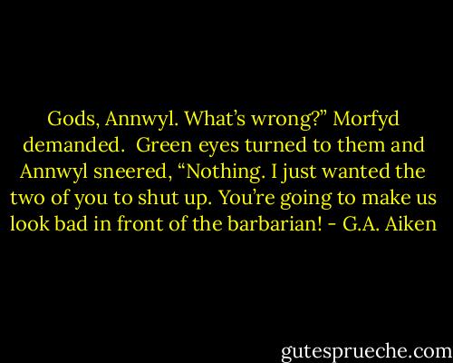 Gods, Annwyl. What’s wrong?” Morfyd demanded.<br /><br />Green eyes turned to them and Annwyl sneered, “Nothing. I just wanted the two of you to shut up. You’re going to make us look bad in front of the barbarian! - G.A. Aiken
