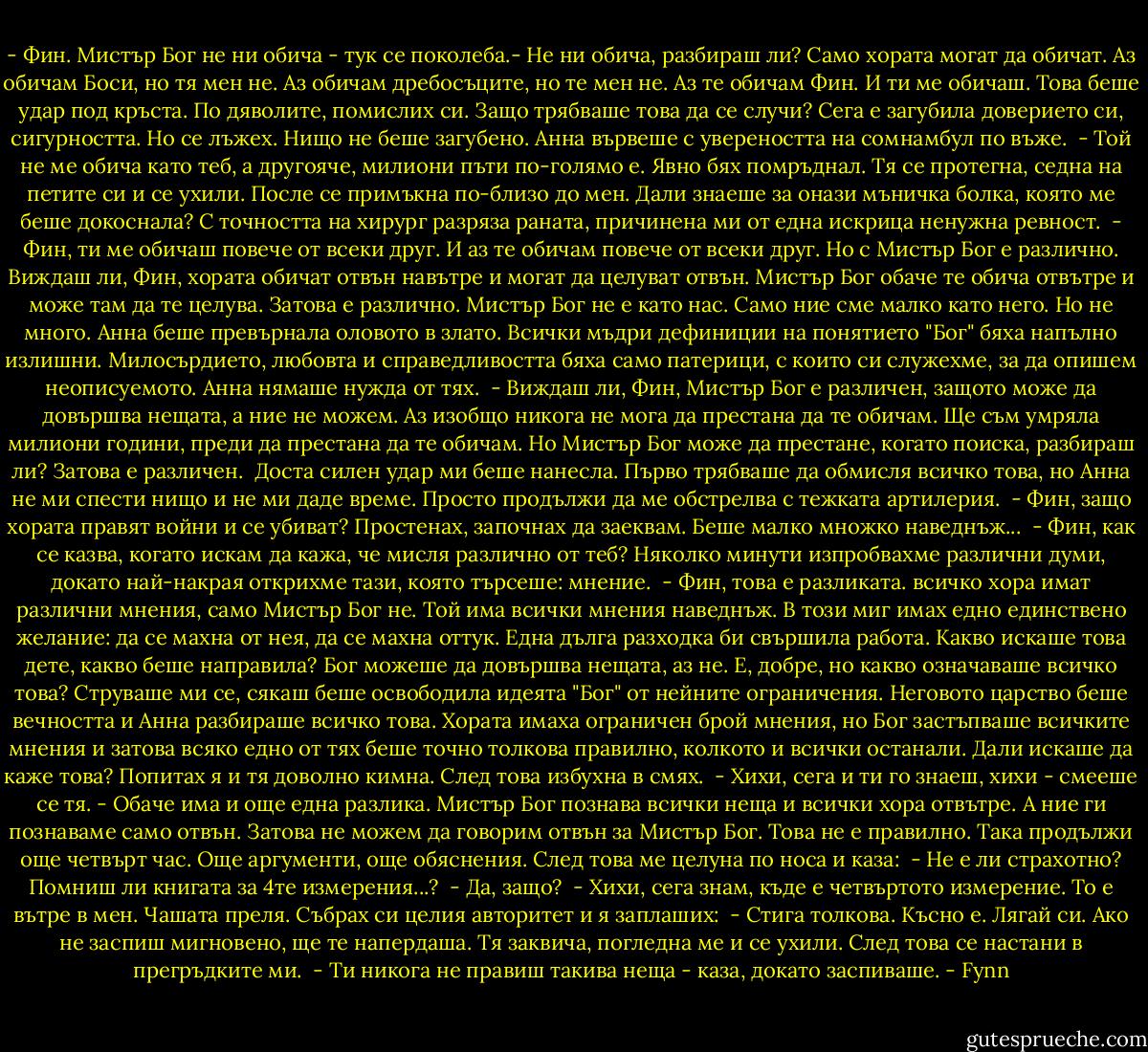 - Фин. Мистър Бог не ни обича - тук се поколеба.- Не ни обича, разбираш ли? Само хората могат да обичат. Аз обичам Боси, но тя мен не. Аз обичам дребосъците, но те мен не. Аз те обичам Фин. И ти ме обичаш. Това беше удар под кръста. По дяволите, помислих си. Защо трябваше това да се случи? Сега е загубила доверието си, сигурността. Но се лъжех. Нищо не беше загубено. Анна вървеше с увереността на сомнамбул по въже.<br /> - Той не ме обича като теб, а другояче, милиони пъти по-голямо е.<br />Явно бях помръднал. Тя се протегна, седна на петите си и се ухили. После се примъкна по-близо до мен. Дали знаеше за онази мъничка болка, която ме беше докоснала? С точността на хирург разряза раната, причинена ми от една искрица ненужна ревност.<br /> - Фин, ти ме обичаш повече от всеки друг. И аз те обичам повече от всеки друг. Но с Мистър Бог е различно. Виждаш ли, Фин, хората обичат отвън навътре и могат да целуват отвън. Мистър Бог обаче те обича отвътре и може там да те целува. Затова е различно. Мистър Бог не е като нас. Само ние сме малко като него. Но не много. Анна беше превърнала оловото в злато. Всички мъдри дефиниции на понятието "Бог" бяха напълно излишни. Милосърдието, любовта и справедливостта бяха само патерици, с които си служехме, за да опишем неописуемото. Анна нямаше нужда от тях.<br /> - Виждаш ли, Фин, Мистър Бог е различен, защото може да довършва нещата, а ние не можем. Аз изобщо никога не мога да престана да те обичам. Ще съм умряла милиони години, преди да престана да те обичам. Но Мистър Бог може да престане, когато поиска, разбираш ли? Затова е различен.<br /> Доста силен удар ми беше нанесла. Първо трябваше да обмисля всичко това, но Анна не ми спести нищо и не ми даде време. Просто продължи да ме обстрелва с тежката артилерия.<br /> - Фин, защо хората правят войни и се убиват?<br />Простенах, започнах да заеквам. Беше малко множко наведнъж...<br /> - Фин, как се казва, когато искам да кажа, че мисля различно от теб?<br />Няколко минути изпробвахме различни думи, докато най-накрая открихме тази, която търсеше: мнение.<br /> - Фин, това е разликата. всичко хора имат различни мнения, само Мистър Бог не. Той има всички мнения наведнъж.<br />В този миг имах едно единствено желание: да се махна от нея, да се махна оттук. Една дълга разходка би свършила работа. Какво искаше това дете, какво беше направила? Бог можеше да довършва нещата, аз не. Е, добре, но какво означаваше всичко това? Струваше ми се, сякаш беше освободила идеята "Бог" от нейните ограничения. Неговото царство беше вечността и Анна разбираше всичко това. Хората имаха ограничен брой мнения, но Бог застъпваше всичките мнения и затова всяко едно от тях беше точно толкова правилно, колкото и всички останали. Дали искаше да каже това? Попитах я и тя доволно кимна. След това избухна в смях.<br /> - Хихи, сега и ти го знаеш, хихи - смееше се тя. - Обаче има и още една разлика. Мистър Бог познава всички неща и всички хора отвътре. А ние ги познаваме само отвън. Затова не можем да говорим отвън за Мистър Бог. Това не е правилно.<br />Така продължи още четвърт час. Още аргументи, още обяснения. След това ме целуна по носа и каза:<br /> - Не е ли страхотно? Помниш ли книгата за 4те измерения...?<br /> - Да, защо?<br /> - Хихи, сега знам, къде е четвъртото измерение. То е вътре в мен.<br />Чашата преля. Събрах си целия авторитет и я заплаших:<br /> - Стига толкова. Късно е. Лягай си. Ако не заспиш мигновено, ще те напердаша.<br />Тя заквича, погледна ме и се ухили. След това се настани в прегръдките ми.<br /> - Ти никога не правиш такива неща - каза, докато заспиваше. - Fynn