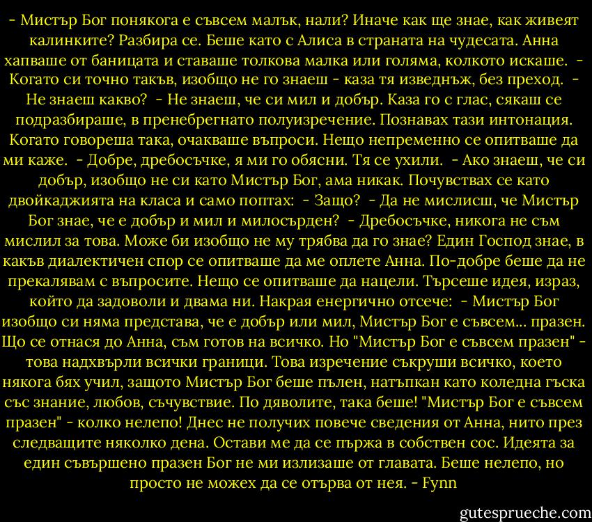 - Мистър Бог понякога е съвсем малък, нали? Иначе как ще знае, как живеят калинките?<br />Разбира се. Беше като с Алиса в страната на чудесата. Анна хапваше от баницата и ставаше толкова малка или голяма, колкото искаше.<br /> - Когато си точно такъв, изобщо не го знаеш - каза тя изведнъж, без преход.<br /> - Не знаеш какво?<br /> - Не знаеш, че си мил и добър.<br />Каза го с глас, сякаш се подразбираше, в пренебрегнато полуизречение. Познавах тази интонация. Когато говореша така, очакваше въпроси. Нещо непременно се опитваше да ми каже.<br /> - Добре, дребосъчке, я ми го обясни.<br />Тя се ухили.<br /> - Ако знаеш, че си добър, изобщо не си като Мистър Бог, ама никак.<br />Почувствах се като двойкаджията на класа и само поптах:<br /> - Защо?<br /> - Да не мислисш, че Мистър Бог знае, че е добър и мил и милосърден?<br /> - Дребосъчке, никога не съм мислил за това. Може би изобщо не му трябва да го знае?<br />Един Господ знае, в какъв диалектичен спор се опитваше да ме оплете Анна. По-добре беше да не прекалявам с въпросите. Нещо се опитваше да нацели. Търсеше идея, израз, който да задоволи и двама ни. Накрая енергично отсече:<br /> - Мистър Бог изобщо си няма представа, че е добър или мил, Мистър Бог е съвсем... празен.<br />Що се отнася до Анна, съм готов на всичко. Но "Мистър Бог е съвсем празен" - това надхвърли всички граници. Това изречение съкруши всичко, което някога бях учил, защото Мистър Бог беше пълен, натъпкан като коледна гъска със знание, любов, съчувствие. По дяволите, така беше! "Мистър Бог е съвсем празен" - колко нелепо!<br />Днес не получих повече сведения от Анна, нито през следващите няколко дена. Остави ме да се пържа в собствен сос. Идеята за един съвършено празен Бог не ми излизаше от главата. Беше нелепо, но просто не можех да се отърва от нея. - Fynn