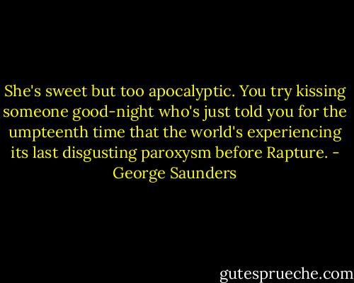 She's sweet but too apocalyptic. You try kissing someone good-night who's just told you for the umpteenth time that the world's experiencing its last disgusting paroxysm before Rapture. - George Saunders