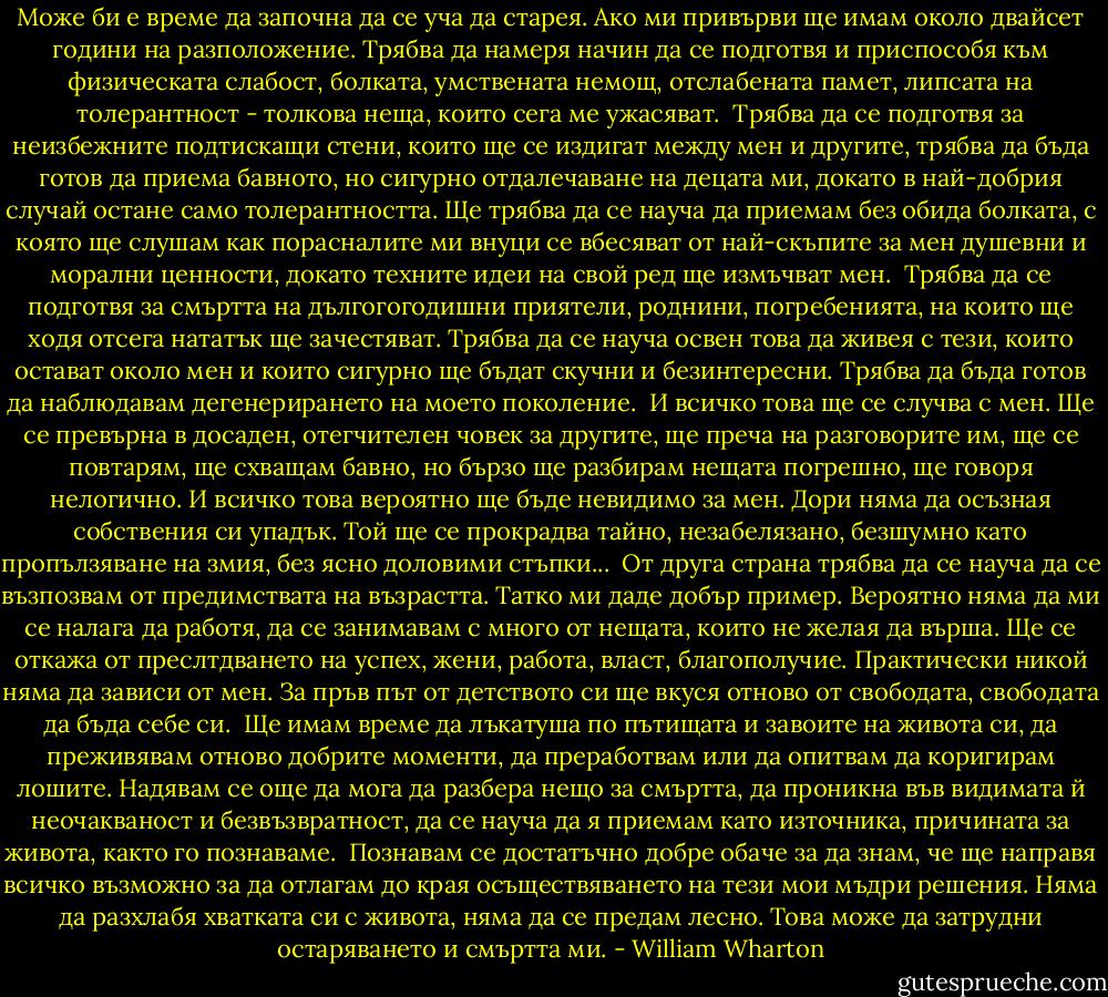 Може би е време да започна да се уча да старея. Ако ми привърви ще имам около двайсет години на разположение. Трябва да намеря начин да се подготвя и приспособя към физическата слабост, болката, умствената немощ, отслабената памет, липсата на толерантност - толкова неща, които сега ме ужасяват.<br /><br />Трябва да се подготвя за неизбежните подтискащи стени, които ще се издигат между мен и другите, трябва да бъда готов да приема бавното, но сигурно отдалечаване на децата ми, докато в най-добрия случай остане само толерантността. Ще трябва да се науча да приемам без обида болката, с която ще слушам как порасналите ми внуци се вбесяват от най-скъпите за мен душевни и морални ценности, докато техните идеи на свой ред ще измъчват мен.<br /><br />Трябва да се подготвя за смъртта на дългогогодишни приятели, роднини, погребенията, на които ще ходя отсега нататък ще зачестяват. Трябва да се науча освен това да живея с тези, които остават около мен и които сигурно ще бъдат скучни и безинтересни. Трябва да бъда готов да наблюдавам дегенерирането на моето поколение.<br /><br />И всичко това ще се случва с мен. Ще се превърна в досаден, отегчителен човек за другите, ще преча на разговорите им, ще се повтарям, ще схващам бавно, но бързо ще разбирам нещата погрешно, ще говоря нелогично. И всичко това вероятно ще бъде невидимо за мен. Дори няма да осъзная собствения си упадък. Той ще се прокрадва тайно, незабелязано, безшумно като пропълзяване на змия, без ясно доловими стъпки...<br /><br />От друга страна трябва да се науча да се възпозвам от предимствата на възрастта. Татко ми даде добър пример. Вероятно няма да ми се налага да работя, да се занимавам с много от нещата, които не желая да върша. Ще се откажа от преслтдването на успех, жени, работа, власт, благополучие. Практически никой няма да зависи от мен. За пръв път от детството си ще вкуся отново от свободата, свободата да бъда себе си.<br /><br />Ще имам време да лъкатуша по пътищата и завоите на живота си, да преживявам отново добрите моменти, да преработвам или да опитвам да коригирам лошите. Надявам се още да мога да разбера нещо за смъртта, да проникна във видимата й неочакваност и безвъзвратност, да се науча да я приемам като източника, причината за живота, както го познаваме.<br /><br />Познавам се достатъчно добре обаче за да знам, че ще направя всичко възможно за да отлагам до края осъществяването на тези мои мъдри решения. Няма да разхлабя хватката си с живота, няма да се предам лесно. Това може да затрудни остаряването и смъртта ми. - William Wharton