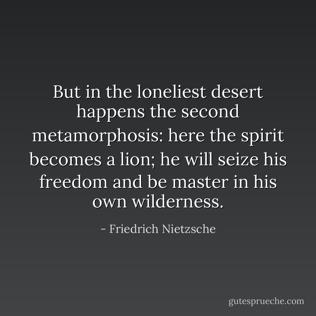 But in the loneliest desert happens the second metamorphosis: here the spirit becomes a lion; he will seize his freedom and be master in his own wilderness. - Friedrich Nietzsche