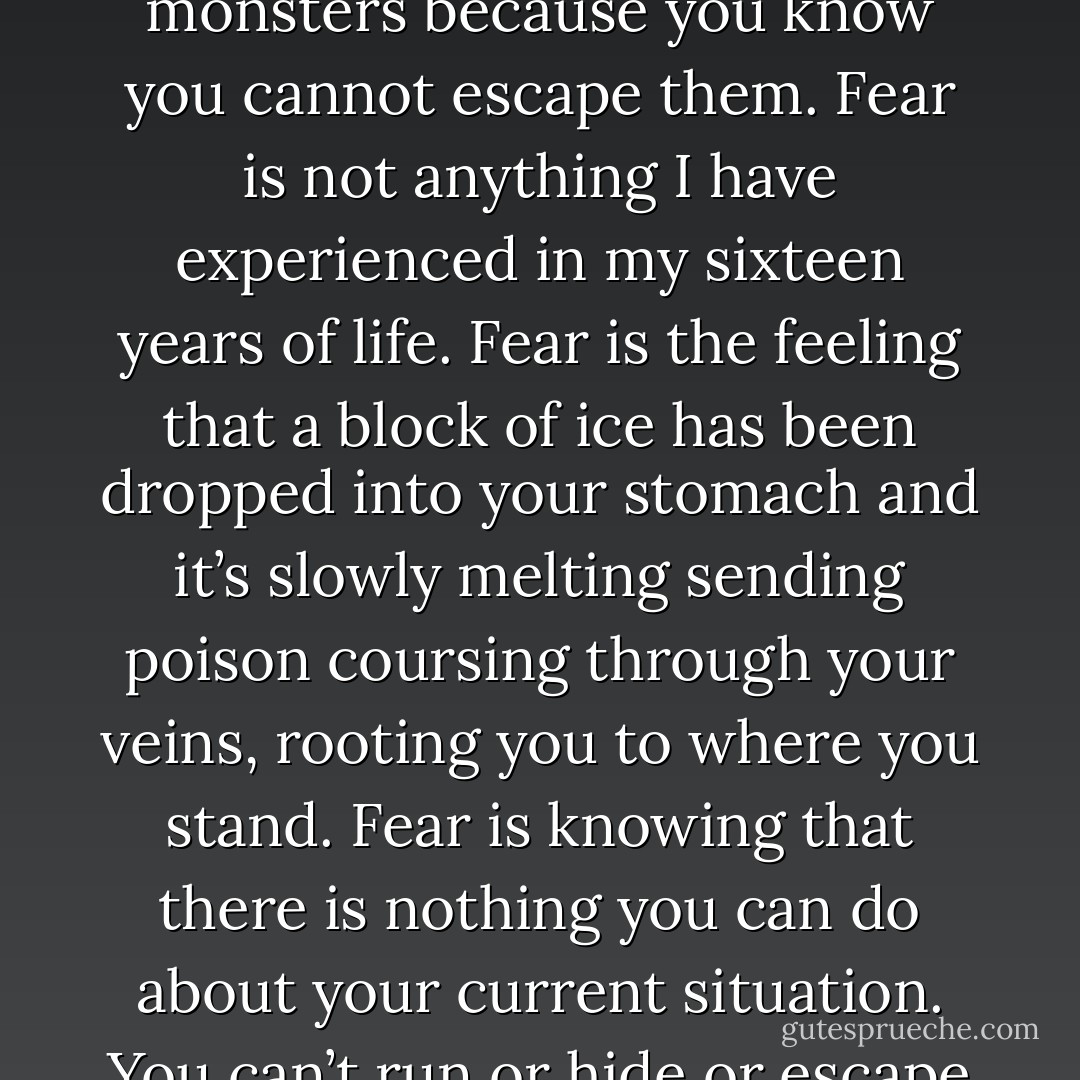 Fear is not shaking, knowing that you are going to be harmed. Fear is not sweating profusely because you can’t do anything else. Fear is not hiding under your bed or under your sheets or in your closet because you know the monsters are trying to find you. Fear is not having nightmares about these monsters because you know you cannot escape them. Fear is not anything I have experienced in my sixteen years of life. Fear is the feeling that a block of ice has been dropped into your stomach and it’s slowly melting sending poison coursing through your veins, rooting you to where you stand. Fear is knowing that there is nothing you can do about your current situation. You can’t run or hide or escape even in your dreams. Fear is not the knowledge that you’re going to be hurt, but the knowledge that you can do nothing to stop what is coming. Fear is learning that the person you love most has been dying for you over and over again because they value your life over their own. - Annie  Ortiz