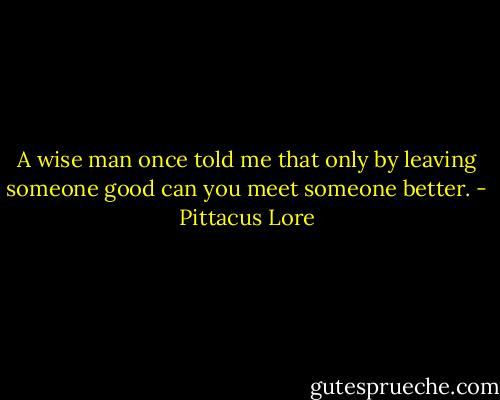 A wise man once told me that only by leaving someone good can you meet someone better. - Pittacus Lore
