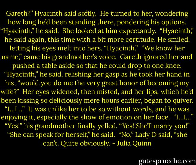 Gareth?” Hyacinth said softly.<br /><br />He turned to her, wondering how long he’d been standing there, pondering his options. “Hyacinth,” he said.<br /><br />She looked at him expectantly.<br /><br />“Hyacinth,” he said again, this time with a bit more certitude. He smiled, letting his eyes melt into hers. “Hyacinth.”<br /><br />“We know her name,” came his grandmother’s voice.<br /><br />Gareth ignored her and pushed a table aside so that he could drop to one knee. “Hyacinth,” he said, relishing her gasp as he took her hand in his, “would you do me the very great honor of becoming my wife?”<br /><br />Her eyes widened, then misted, and her lips, which he’d been kissing so deliciously mere hours earlier, began to quiver. “I…I…”<br /><br />It was unlike her to be so without words, and he was enjoying it, especially the show of emotion on her face.<br /><br />“I…I…”<br /><br />“Yes!” his grandmother finally yelled. “Yes! She’ll marry you!”<br /><br />“She can speak for herself,” he said.<br /><br />“No,” Lady D said, “she can’t. Quite obviously. - Julia Quinn
