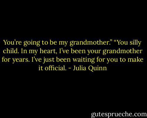 You’re going to be my grandmother.”<br />“You silly child. In my heart, I’ve been your grandmother for years. I’ve just been waiting for you to make it official. - Julia Quinn