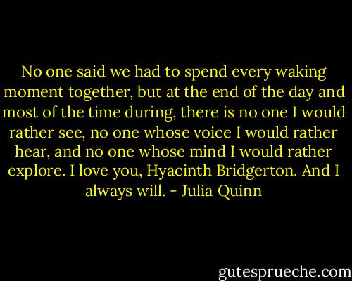 No one said we had to spend every waking moment together, but at the end of the day and most of the time during, there is no one I would rather see, no one whose voice I would rather hear, and no one whose mind I would rather explore. I love you, Hyacinth Bridgerton. And I always will. - Julia Quinn