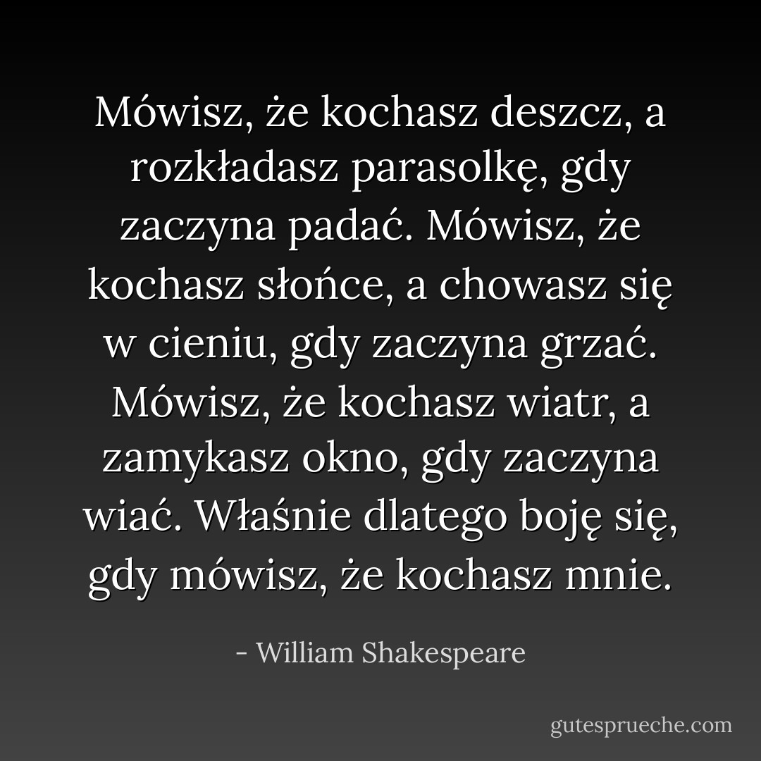Mówisz, że kochasz deszcz, a rozkładasz pa­rasolkę, gdy zaczy­na padać.<br />Mówisz, że kochasz słońce, a cho­wasz się w cieniu, gdy zaczy­na grzać.<br />Mówisz, że kochasz wiatr, a za­mykasz ok­no, gdy zaczy­na wiać.<br />Właśnie dla­tego boję się, gdy mówisz, że kochasz mnie. - William Shakespeare