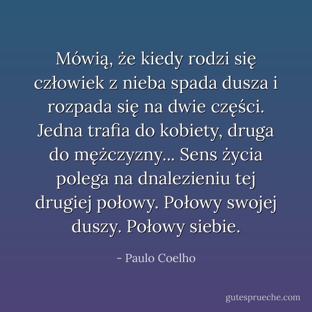 Mówią, że kiedy rodzi się człowiek z nieba spada dusza i rozpada się na dwie części. Jedna trafia do kobiety, druga do mężczyzny... Sens życia polega na dnalezieniu tej drugiej połowy.<br />Połowy swojej duszy.<br />Połowy siebie. - Paulo Coelho