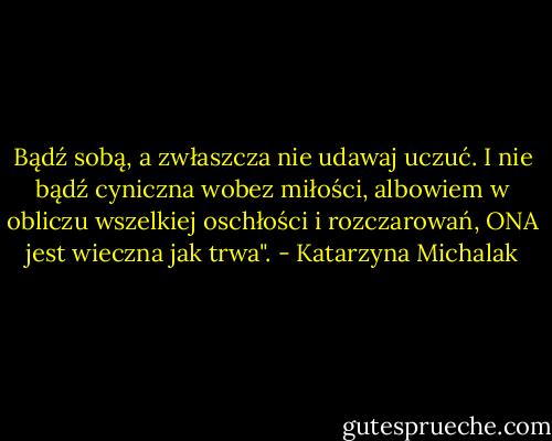 Bądź sobą, a zwłaszcza nie udawaj uczuć.<br />I nie bądź cyniczna wobez miłości, albowiem w obliczu wszelkiej oschłości i rozczarowań, ONA jest wieczna jak trwa". - Katarzyna Michalak