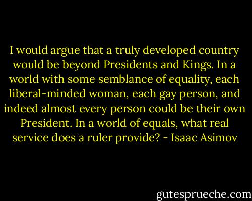I would argue that a truly developed country would be beyond Presidents and Kings. In a world with some semblance of equality, each liberal-minded woman, each gay person, and indeed almost every person could be their own President. In a world of equals, what real service does a ruler provide? - Isaac Asimov