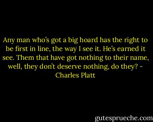 Any man who’s got a big hoard has the right to be first in line, the way I see it. He’s earned it see. Them that have got nothing to their name, well, they don’t deserve nothing, do they? - Charles Platt